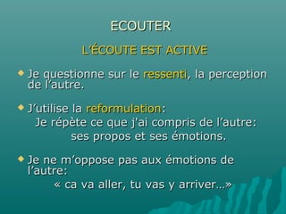 ECOUTERECOUTER
L’ÉCOUTE EST ACTIVEL’ÉCOUTE EST ACTIVE
 Je questionne sur leJe questionne sur le ressentiressenti, la perception, la perception
de l’autre.de l’autre.
 J’utilise laJ’utilise la reformulationreformulation::
Je répète ce que j'ai compris de l’autre:Je répète ce que j'ai compris de l’autre:
ses propos et ses émotions.ses propos et ses émotions.
 Je ne m’oppose pas aux émotions deJe ne m’oppose pas aux émotions de
l’autre:l’autre:
« ca va aller, tu vas y arriver…»« ca va aller, tu vas y arriver…»
 