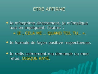ETRE AFFIRMEETRE AFFIRME
 Je m’exprime directement, je m’impliqueJe m’exprime directement, je m’implique
tout en impliquant l’autre: :tout en impliquant l’autre: :
« JE , CELA ME … QUAND TOI, TU… ».« JE , CELA ME … QUAND TOI, TU… ».
 Je formule de façon positive respectueuse.Je formule de façon positive respectueuse.
 Je redis calmement ma demande ou monJe redis calmement ma demande ou mon
refus:refus: DISQUE RAYÉ.DISQUE RAYÉ.
 