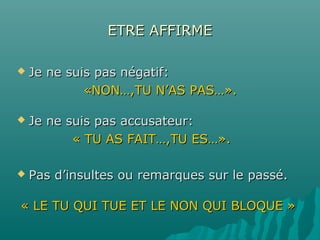 ETRE AFFIRMEETRE AFFIRME
 Je ne suis pas négatif:Je ne suis pas négatif:
«NON…,TU N’AS PAS…».«NON…,TU N’AS PAS…».
 Je ne suis pas accusateur:Je ne suis pas accusateur:
« TU AS FAIT…,TU ES…».« TU AS FAIT…,TU ES…».
 Pas d’insultes ou remarques sur le passé.Pas d’insultes ou remarques sur le passé.
« LE TU QUI TUE ET LE NON QUI BLOQUE »« LE TU QUI TUE ET LE NON QUI BLOQUE »
 