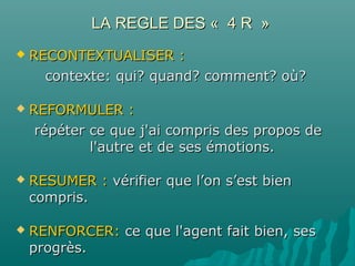 LA REGLE DES « 4 R »LA REGLE DES « 4 R »
 RECONTEXTUALISER :RECONTEXTUALISER :
contexte: qui? quand? comment? où?contexte: qui? quand? comment? où?
 REFORMULER :REFORMULER :
répéter ce que j'ai compris des propos derépéter ce que j'ai compris des propos de
l'autre et de ses émotions.l'autre et de ses émotions.
 RESUMER :RESUMER : vérifier que l’on s’est bienvérifier que l’on s’est bien
compris.compris.
 RENFORCER:RENFORCER: ce que l'agent fait bien, sesce que l'agent fait bien, ses
progrès.progrès.
 