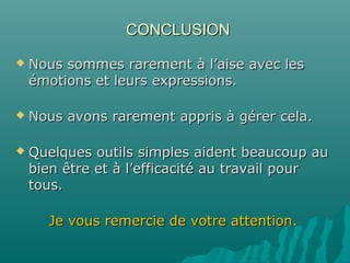 CONCLUSIONCONCLUSION
 Nous sommes rarement à l’aise avec lesNous sommes rarement à l’aise avec les
émotions et leurs expressions.émotions et leurs expressions.
 Nous avons rarement appris à gérer cela.Nous avons rarement appris à gérer cela.
 Quelques outils simples aident beaucoup auQuelques outils simples aident beaucoup au
bien être et à l’efficacité au travail pourbien être et à l’efficacité au travail pour
tous.tous.
Je vous remercie de votre attention.Je vous remercie de votre attention.
 