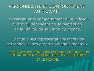 PERSONNALITE ET COMPORTEMENTPERSONNALITE ET COMPORTEMENT
AU TRAVAILAU TRAVAIL
Le ressenti et le comportement d’un individuLe ressenti et le comportement d’un individu
au travail dépendent de sa perceptionau travail dépendent de sa perception
de la réalité, de sa vision du monde.de la réalité, de sa vision du monde.
Chacun a ses représentations mentalesChacun a ses représentations mentales
personnelles, ses propres schémas mentaux.personnelles, ses propres schémas mentaux.
MES SCHEMAS SONT MES FAÇONS PERSONNELLESMES SCHEMAS SONT MES FAÇONS PERSONNELLES
DE ME VOIR MOI-DE ME VOIR MOI- MÊME, DE VOIR LES AUTRESMÊME, DE VOIR LES AUTRES
ET LE MONDE.ET LE MONDE.
 