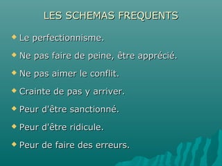 LES SCHEMAS FREQUENTSLES SCHEMAS FREQUENTS
 Le perfectionnisme.Le perfectionnisme.
 Ne pas faire de peine, être apprécié.Ne pas faire de peine, être apprécié.
 Ne pas aimer le conflit.Ne pas aimer le conflit.
 Crainte de pas y arriver.Crainte de pas y arriver.
 Peur d'être sanctionné.Peur d'être sanctionné.
 Peur d'être ridicule.Peur d'être ridicule.
 Peur de faire des erreurs.Peur de faire des erreurs.
 
