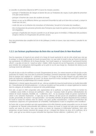 Le conseiller en prévention dépend du SIPPT et exerce les missions suivantes :
- participer à l’identification des dangers et donner des avis sur l’évaluation des risques, le plan global de prévention
et le plan annuel d’action ;
- participer à l’examen des causes des accidents du travail ;
- donner un avis sur les différents thèmes qui concernent l’ensemble du code sur le bien-être au travail, y compris le
travail avec des tiers ;
- rendre des avis sur la rédaction des instructions et l’information, l’accueil et la formation des travailleurs ;
- être à la disposition des personnes présentes dans l’entreprise pour toutes les questions qui relèvent de l’application
de la législation ;
- participer à l’application des mesures à prendre en cas de danger grave et immédiat, à l’élaboration des procédures
d’urgence internes et à l’organisation des premiers secours.
Pour une présentation plus complète de la loi et des politiques à mettre en œuvre, nous vous invitons à consulter le site
de l’ABBET.
1.2.2. Les facteurs psychosociaux du bien-être au travail dans le Non-Marchand
Pour les ergonomes, le travail est une activité et la charge de travail représente le coût de cette activité pour celui qui
la pratique. La charge psychosociale du travail correspond donc à ce que coûte le travail à celui qui l’exerce du point de
vue psychosocial, à la différence de la charge physique. Tout travail suppose un ‘investissement’ psychosocial (mental,
affectif…), qui plus est dans le « travail sur autrui » (Dubet, 2002). Du point de vue de l’ergonomie, cet investissement
peut entraîner des conséquences dommageables sur la santé en cas de sous-charge (ex. monotonie des tâches) ou de
surcharge (excès de sollicitation).
On parle de plus en plus de souffrance au travail, d’augmentation du stress. Ces notions trouvent un écho de plus en plus
grand dans les médias, mais aussi dans la recherche scientifique. Comment comprendre cette situation ? Quelles raisons
peut-on invoquer pour expliquer la « souffrance au travail » et l’usage de plus en plus fréquent de cette notion pour
parler de l’expérience contemporaine du travail ? Un dossier récent de la revue Sociologie du Travail (2011) portant sur
la question présente la problématique de la manière suivante :
Globalement, ce dossier oppose deux points de vue : celui qui considère les maux du travail comme un résultat observable
de « l’intensification de l’activité productrice » et celui qui considère qu’il faut prendre en compte également la manière
dont les catégories de travailleurs se saisissent de cette problématique.
D’un côté, on peut en effet comprendre cette augmentation de la souffrance au travail en mettant en lumière les
« multiples causes réelles et sérieuses de souffrance », liées aux « nouveaux modes de gestion, individualisation des
relation de travail, évaluation, flexibilité, etc. » (Lallement, 2011 : 4). Les nouveaux modes de gestion soumettent le
salarié à une contrainte d’autonomie : il s’agit pour lui de s’affirmer, de faire preuve de compétences relationnelles,
sociales, personnelles, de montrer « de la personnalité ». Ces nouvelles méthodes de gestion dégraderaient les conditions
de travail et surtout les relations entre les salariés. Ceci parce qu’elles exacerberaient, à travers la mobilisation des
compétences subjectives et la généralisation de la flexibilité, l’individualisme et donc la compétition entre travailleurs6
.
De l’autre côté, on peut considérer que cette augmentation est le reflet d’attentes sociales renouvelées vis-à-vis du travail
et également de l’identité professionnelle dans différents secteurs du travail. Le travail n’est plus pensé uniquement
comme une source de revenu, mais aussi comme un moyen de s’épanouir et d’affirmation identitaire. Dans cette
perspective, on peut montrer comment des groupes ont pu « s’emparer des thèmes du stress, de la souffrance, de la
santé... pour agir sur eux-mêmes ou pour renouveler leur répertoire d’action collective » (Lallement, 2011 : 3).
6 Voir par exemple les travaux de Christophe Dejours ou de Vincent de Gaulejac.
12
 
