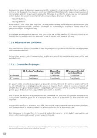 Lors du premier groupe de discussion, nous avons amené les participants à s’exprimer sur le bien-être au travail dans le
secteur de l’ISP. Il s’agissait d’une discussion ouverte sur le BET, l’objectif étant de récolter les premières impressions et
représentations générales des participants concernant la thématique de la recherche. Ensuite, nous leur avons présenté
certains résultats des questionnaires en ligne (et plus précisément deux dimensions du BET), à savoir :
- la qualité du travail ;
- la charge de travail.
Notre choix s’est porté sur ces deux dimensions, car notre première analyse des résultats des questionnaires en ligne
nous amène à penser qu’ils sont « extrêmes » (résultats les plus prometteurs pour la qualité du travail et résultats les
plus pessimistes pour la charge de travail).
Après chaque premier groupe de discussion, nous avons réalisé une synthèse spécifique (c’est-à-dire une synthèse par
fonction) que nous avons transmise aux participants en vue de préparer notre deuxième rencontre.
2.2.2. Présentation des participants
Cette partie est consacrée à une présentation succincte des participants aux groupes de discussion ainsi que des personnes
rencontrées individuellement.
Au total, douze personnes ont été rencontrées dans le cadre des groupes de discussion et sept personnes ont été vues
individuellement.
2.2.2.1. Composition des groupes
GD directions/coordinations GD conseillers
en prévention
GD formateurs(trices) et
agents de guidance
1ère
rencontre 3 participants 4 participants 3 participants
2ème
rencontre 4 participants 3 participants 3 participants
Les groupes ont été rencontrés à deux reprises. Le groupe des formateurs(trices) et des agents de guidance est le seul
qui soit resté stable tout au long du processus des groupes de discussion. Pour les autres, de nouveaux participants ont
intégré le deuxième groupe de discussion sans avoir participé au premier. Aussi, certaines personnes ayant participé au
premier groupe de discussion n’ont pas pu se libérer pour assister au deuxième.
Ainsi le groupe des directions et des coordinations était composé de trois participants à la première rencontre et une
autre personne a intégré le groupe lors de la deuxième séance. Les OISP et les ML étaient tous deux représentés dans
ce groupe.
Le groupe des conseillers en prévention, quant à lui, était constitué respectivement de quatre et trois membres (avec
deux personnes fixes). Sur tous les conseilleurs en prévention présents, seul un provenait d’un OISP9
.
En ce qui concerne les formateurs(trices) et les agents de guidance, trois personnes se sont déplacées pour participer aux
séances collectives. Les professionnels venaient uniquement des ML.
9 Cette présence des conseillers issus de Mloc dans les groupes est le reflet de la situation dans les organismes : comme nous le verrons plus loin (voir 3.1.3.), les conseillers
sont proportionnellement plus nombreux dans les organismes de grande taille.
21
 