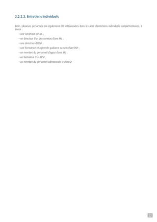 2.2.2.2. Entretiens individuels
Enfin, plusieurs personnes ont également été interviewées dans le cadre d’entretiens individuels complémentaires, à
savoir :
- une secrétaire de ML ;
- un directeur d’un des services d’une ML ;
- une directrice d’OISP ;
- une formatrice et agent de guidance au sein d’un OISP ;
- un membre du personnel d’appui d’une ML ;
- un formateur d’un OISP ;
- un membre du personnel administratif d’un OISP.
22
 