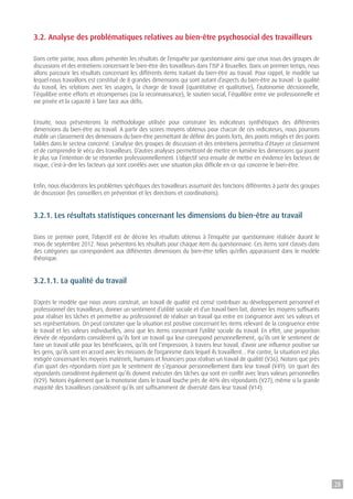 3.2. Analyse des problématiques relatives au bien-être psychosocial des travailleurs
Dans cette partie, nous allons présenter les résultats de l’enquête par questionnaire ainsi que ceux issus des groupes de
discussions et des entretiens concernant le bien-être des travailleurs dans l’ISP à Bruxelles. Dans un premier temps, nous
allons parcourir les résultats concernant les différents items traitant du bien-être au travail. Pour rappel, le modèle sur
lequel nous travaillons est constitué de 8 grandes dimensions qui sont autant d’aspects du bien-être au travail : la qualité
du travail, les relations avec les usagers, la charge de travail (quantitative et qualitative), l’autonomie décisionnelle,
l’équilibre entre efforts et récompenses (ou la reconnaissance), le soutien social, l’équilibre entre vie professionnelle et
vie privée et la capacité à faire face aux défis.
Ensuite, nous présenterons la méthodologie utilisée pour construire les indicateurs synthétiques des différentes
dimensions du bien-être au travail. A partir des scores moyens obtenus pour chacun de ces indicateurs, nous pourrons
établir un classement des dimensions du bien-être permettant de définir des points forts, des points mitigés et des points
faibles dans le secteur concerné. L’analyse des groupes de discussion et des entretiens permettra d’étayer ce classement
et de comprendre le vécu des travailleurs. D’autres analyses permettront de mettre en lumière les dimensions qui jouent
le plus sur l’intention de se réorienter professionnellement. L’objectif sera ensuite de mettre en évidence les facteurs de
risque, c’est-à-dire les facteurs qui sont corrélés avec une situation plus difficile en ce qui concerne le bien-être.
Enfin, nous éluciderons les problèmes spécifiques des travailleurs assumant des fonctions différentes à partir des groupes
de discussion (les conseillers en prévention et les directions et coordinations).
3.2.1. Les résultats statistiques concernant les dimensions du bien-être au travail
Dans ce premier point, l’objectif est de décrire les résultats obtenus à l’enquête par questionnaire réalisée durant le
mois de septembre 2012. Nous présentons les résultats pour chaque item du questionnaire. Ces items sont classés dans
des catégories qui correspondent aux différentes dimensions du bien-être telles qu’elles apparaissent dans le modèle
théorique.
3.2.1.1. La qualité du travail
D’après le modèle que nous avons construit, un travail de qualité est censé contribuer au développement personnel et
professionnel des travailleurs, donner un sentiment d’utilité sociale et d’un travail bien fait, donner les moyens suffisants
pour réaliser les tâches et permettre au professionnel de réaliser un travail qui entre en congruence avec ses valeurs et
ses représentations. On peut constater que la situation est positive concernant les items relevant de la congruence entre
le travail et les valeurs individuelles, ainsi que les items concernant l’utilité sociale du travail. En effet, une proportion
élevée de répondants considèrent qu’ils font un travail qui leur correspond personnellement, qu’ils ont le sentiment de
faire un travail utile pour les bénéficiaires, qu’ils ont l’impression, à travers leur travail, d’avoir une influence positive sur
les gens, qu’ils sont en accord avec les missions de l’organisme dans lequel ils travaillent… Par contre, la situation est plus
mitigée concernant les moyens matériels, humains et financiers pour réaliser un travail de qualité (V36). Notons que près
d’un quart des répondants n’ont pas le sentiment de s’épanouir personnellement dans leur travail (V49). Un quart des
répondants considèrent également qu’ils doivent exécuter des tâches qui sont en conflit avec leurs valeurs personnelles
(V29). Notons également que la monotonie dans le travail touche près de 40% des répondants (V27), même si la grande
majorité des travailleurs considèrent qu’ils ont suffisamment de diversité dans leur travail (V14).
28
 