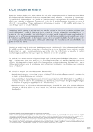 3.2.2. La construction des indicateurs
A partir des résultats obtenus, nous avons construit des indicateurs synthétiques permettant d’avoir une vision globale
des résultats concernant chacune des dimensions explorées dans le point précédent. La construction de ces indicateurs
s’est réalisée de la manière suivante : on a attribué un « barème » ou un « score » à chacune des modalités des variables
utilisées pour construire les indicateurs. Classiquement, en fonction du sens de l’indicateur à construire, on donne la
valeur « 0 » à la modalité qui s’éloigne le plus du sens de l’indicateur, et la valeur « 3 » à la modalité qui témoigne d’un
score élevé par rapport au sens de l’indicateur.
Par exemple, pour la question V2 « je suis en accord avec les missions de l’organisme dans lequel je travaille » qui
contribue à l’indicateur « qualité du travail », on attribue un score de « 0 » pour la modalité « pas du tout d’accord » et
un score de « 3 » pour la modalité « tout à fait d’accord ». Par contre, pour la variable V29 « mon travail implique des
tâches qui sont en conflit avec mes valeurs personnelles », le sens des barèmes doit être inversé pour aller dans le sens
de l’indicateur « qualité du travail ». On donnera alors le score « 0 » à la modalité « tout à fait d’accord » et le score « 3 »
à la modalité pas du tout d’accord puisqu’on estime que le fait de ne pas être d’accord avec cette proposition traduit une
qualité de travail plus élevée.
D’un point de vue technique, la construction des indicateurs consiste à additionner les valeurs observées pour l’ensemble
des variables constituant l’indicateur en question et d’ensuite diviser la somme obtenue par le score maximum possible.
On obtient alors un « score » pour chaque indicateur qui se situe entre 0 et 1. Plus le score se rapproche de 1, plus il
traduit un degré de satisfaction élevée par rapport à la dimension du bien-être considérée.
Dès le départ, nous avions construit notre questionnaire autour de 8 dimensions structurant le bien-être (cf. modèle,
point 2.1.1.). Cependant, nous avons vérifié que ces dimensions faisaient bien sens pour les répondants en testant la
cohérence statistique des items portant sur la même dimension. Pour construire un indicateur statistique fiable, il faut en
effet que les items faisant partie de cet indicateur soient suffisamment corrélés entre eux afin d’assurer une consistance
interne à l’indicateur10
.
A la suite de ces analyses, trois possibilités peuvent alors apparaître :
- les outils statistiques nous montrent que les items constituant l’indicateur sont suffisamment corrélés entre eux. On
peut alors construire l’indicateur avec ces items ;
- les outils statistiques dégagent plusieurs sous-dimensions au sein d’un ensemble d’items dont on voulait faire un
indicateur unique. On construit alors un indicateur pour chacune des sous-dimensions dégagées et également pour
la dimension de départ qu’on appellera alors un « macro-indicateur » ;
- les outils statistiques ne montrent aucune cohérence interne à l’ensemble des items qu’on souhaite utiliser pour
construire un indicateur. Dans ce cas, on ne construit pas d’indicateur, mais on utilise chacun des items isolément
dans l’analyse.
10 Présentons rapidement les outils statistiques utilisés dans la construction des indicateurs :
- l’analyse en composantes principales (ACP) : l’ACP est une méthode intéressante pour vérifier, en premier lieu, la pertinence de réunir une série d’items dans un même
indice global et pour élucider, en deuxième lieu, les dimensions qui le composent. En effet, ces deux objectifs correspondent aux deux fonctions principales de l’ACP :
regrouper des variables via un travail de réduction de l’information et mettre en évidence les dimensions qui organisent les relations entre des variables ;
- l’alpha de Cronbach (a): afin de s’assurer encore davantage de la pertinence de réunir ces variables sous un même indice, nous utilisons l’alpha de Cronbach, qui nous
permet d’évaluer l’homogénéité (la consistance ou la cohérence interne) de l’indice composé d’un ensemble d’items qui, tous, devraient contribuer à appréhender une
même dimension « sous-jacente » : par exemple, le degré d’autonomie vis-à-vis du travail. Cet indice a un degré d’homogénéité d’autant plus élevé que la valeur de l’alpha
de Cronbach est proche de 1. L’alpha de Cronbach augmente avec la force de corrélation entre les items pris en compte.
34
 
