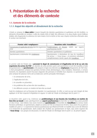 1. Présentation de la recherche
et des éléments de contexte
1.1. Contexte de la recherche
1.1.1. Rappel des objectifs et déroulement de la recherche
L’étude se compose de deux volets à travers lesquels des données quantitatives et qualitatives ont été récoltées. La
démarche d’ensemble est similaire à celle des études ASSS et ISAJH. Des références à ces deux études seront d’ailleurs
établies afin d’augmenter la cohérence de notre étude et de la mettre en lien avec d’autres recherches effectuées dans
le secteur non-marchand.
Premier volet «employeurs» Deuxième volet «travailleurs»
Connaissance et application de la loi dans les organismes
d’ISP
Problématiques et besoins relatifs aux aspects
psychosociaux du BET
Données quantitatives Données quantitatives et qualitatives
Questionnaires à destination des employeurs Questionnaires à destinations de tous les travailleurs
du secteur + « Focus Group » et entretiens individuels
complémentaires menés auprès des travailleurs
Le premier volet de l’étude vise à percevoir le degré de connaissance et d’application de la loi au sein des
organismes du secteur de l’ISP. Les données de cette première partie sont quantitatives et ont été recueillies à l’aide
de questionnaires. Le questionnaire a été proposé en ligne (via Internet) aux employeurs d’organismes de l’ISP. Celui-
ci était principalement composé de questions fermées (choix dichotomiques, choix multiples). Néanmoins, à certains
moments, les répondants avaient l’occasion d’apporter des précisions et d’étoffer leurs réponses. Le questionnaire était
ainsi composé de plusieurs items (60 au total) avec comme principales thématiques :
1. la connaissance de la loi ;
2. l’application de la loi ;
3. le conseiller en prévention ;
4. les problèmes liés au bien-être des travailleurs ;
5. les différents services en matière de bien-être au travail.
Seuls les employeurs ont eu l’occasion de répondre à ce questionnaire. En effet, ce sont eux qui sont chargés de faire
appliquer et de faire respecter la législation en vigueur. Ce volet de l’étude est développé dans le point 3.1.
Le deuxième volet, quant à lui, s’intéresse aux problématiques et aux besoins des travailleurs en matière de
bien-être au travail, et plus spécifiquement aux aspects psychosociaux du bien-être au travail. Nous avons procédé
en deux temps : tout d’abord, nous avons transmis un questionnaire à l’ensemble des travailleurs du secteur, toutes
fonctions confondues. Ce questionnaire, adapté au secteur de l’ISP, est composé de 49 items. Nous avons mis au point un
modèle (cfr. point 2.1.1.) reprenant les facteurs psychosociaux qui influencent le BET. Ce modèle nous a servi de référence
à la construction du questionnaire. Après analyse des résultats aux questionnaires en ligne, nous avons organisé des
« Focus Group » (ou groupes de discussion). Ce volet de l’étude est développé dans le point 3.2. du présent rapport.
8
 