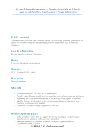 Tél : 06 19 28 75 60 - infos@masseoconcept.fr
Au cœur de la question des ressources humaines, la positivité sur le lieu de
travail permet d’améliorer la performance et l’image de l’entreprise.
Public concerné
Toute personne confrontée dans l’exercice de ses fonctions à des situations génératrices de
stress et nécessitant d’acquérir des stratégies positives d’adaptation pour accroître sa
résistance.
Lieu de la formation
En intra dans les locaux de l’entreprise
Durée
2 jours consécutifs ou non consécutif
Horaires
9h30 - 12h30 et 13h30 - 16h30
Honoraires
Devis personnalisé
Objectifs
- Comprendre l’impact du stress sur la performance
- Acquérir des méthodes et outils pour diminuer la pression et augmenter sa résistance
- Apprendre des outils de détente rapides et efficaces pour mieux gérer la pression
- Identifier l’impact des émotions et des pensées automatiques et développer des
réactions et raisonnements adaptés.
- Construire sa propre stratégie de gestion du bien-être
Modalitéspédagogiques
- Cette formation s’inscrit dans un rapport direct avec la pratique. Les participants
apporteront des situations professionnelles concrètes.
- Méthodes et exercices pratiques provenant de la psychologie scientifique,
comportementale et cognitive.
 