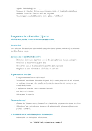 Tél : 06 19 28 75 60 - infos@masseoconcept.fr
- Apports méthodologiques.
- Séances de relaxation de massage, relaxation, yoga…et visualisations positives
- Mises en situations à partir du vécu des stagiaires
- Coaching personnalisé bilan santé forme grâce à l’outil Base1
Programme de la formation (2 jours)
Présentation, cadre, séance d’initiation à la relaxation.
Introduction
Mise en avant des stratégies personnelles des participants qui leur permet déjà d’améliorer
leur bien-être au travail.
Comprendre et identifier le bien-être
- Réflexions communes à partir du vécu et des perceptions de chaque participant
- Définitions et mécanismes du bien-être
- Repérer les causes du stress et en évaluer les conséquences
- Diagnostic et bilan individuel de son niveau de bien-être
Augmenter son bien-être
- Comprendre l’interaction corps / esprit
- Acquérir les techniques antistress adaptées au quotidien pour évacuer les tensions,
se protéger, mieux vivre les situations stressantes, se concentrer, retrouver son
calme et récupérer.
- L’hygiène de vie et les comportements de santé
- Les émotions positives
- Mieux gérer son temps
Penser autrement
- Repérer les distorsions cognitives qui perturbent notre raisonnement et nos émotions
- Utilisation d’une méthode pour apprendre à relativiser et à raisonner différemment
pour se sentir bien.
S’affirmer face aux autres et exprimer ses émotions
- Développer son intelligence émotionnelle.
 