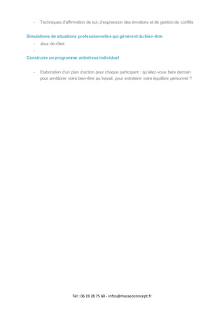 Tél : 06 19 28 75 60 - infos@masseoconcept.fr
- Techniques d’affirmation de soi, d’expression des émotions et de gestion de conflits
Simulations de situations professionnelles qui génèrent du bien-être
- Jeux de rôles
-
Construire un programme antistress individuel
- Elaboration d’un plan d’action pour chaque participant : qu’allez-vous faire demain
pour améliorer votre bien-être au travail, pour entretenir votre équilibre personnel ?
 