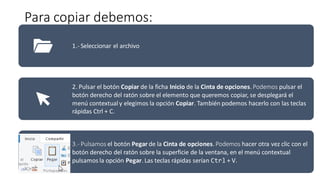 Para copiar debemos:
1.- Seleccionar el archivo
2. Pulsar el botón Copiar de la ficha Inicio de la Cinta de opciones. Podemos pulsar el
botón derecho del ratón sobre el elemento que queremos copiar, se desplegará el
menú contextualy elegimos la opción Copiar. También podemos hacerlo con las teclas
rápidas Ctrl + C.
3.- Pulsamos el botón Pegar de la Cinta de opciones. Podemos hacer otra vez clic con el
botón derecho del ratón sobre la superficie de la ventana, en el menú contextual
pulsamos la opción Pegar. Las teclas rápidas serían Ctrl + V.
 