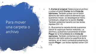 Para mover
una carpeta o
archivo
1.-Cortar el original: Seleccionar el archivo
y pulsar el botón Cortar de la Cinta de
opciones. También pulsar con el botón
derecho del ratón sobre el elemento que
queremos mover, se desplegará el menú
contextual y elegimos la opción Cortar.
También podemos hacerlo con las teclas
rápidas Ctrl + X.
2.- Buscamos la carpeta donde queramos
ubicar la copia que hemos realizado. La
abrimos y pulsamos nuevamente el botón
Pegar de la ficha Inicio de la Cinta de
opciones. También contamos con el botón
derecho del ratón sobre la superficie de la
ventana, en el menú contextual pulsamos la
opción Pegar. Las teclas rápidas serían Ctrl
+ V.
 