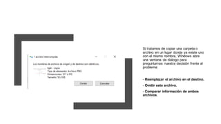Si tratamos de copiar una carpeta o
archivo en un lugar donde ya existe uno
con el mismo nombre, Windows abre
una ventana de diálogo para
preguntarnos nuestra decisión frente al
problema:
- Reemplazar el archivo en el destino.
- Omitir este archivo.
- Comparar información de ambos
archivos.
 