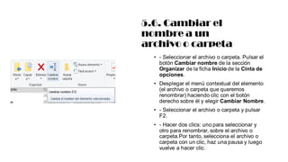 5.6. Cambiar el
nombre a un
archivo o carpeta
• - Seleccionar el archivo o carpeta. Pulsar el
botón Cambiar nombre de la sección
Organizar de la ficha Inicio de la Cinta de
opciones.
• Desplegar el menú contextual del elemento
(el archivo o carpeta que queremos
renombrar) haciendo clic con el botón
derecho sobre él y elegir Cambiar Nombre.
• - Seleccionar el archivo o carpeta y pulsar
F2.
• - Hacer dos clics: uno para seleccionar y
otro para renombrar, sobre el archivo o
carpeta.Por tanto, selecciona el archivo o
carpeta con un clic, haz una pausa y luego
vuelve a hacer clic.
 