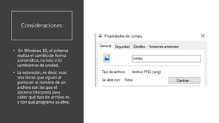 Consideraciones:
• En Windows 10, el sistema
realiza el cambio de forma
automática, incluso si lo
cambiamos de unidad.
• La extensión, es decir, esas
tres letras que siguen al
punto en el nombre de un
archivo son las que el
sistemainterpreta para
saber qué tipo de archivo es
y con qué programa se abre.
 