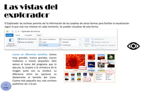 Las vistas del
explorador
5.7
CYGM
El Explorador de archivos permite ver la información de las carpetas de varias formas para facilitar la visualización
según lo que más nos interese en cada momento. Se pueden visualizar de esta forma:
Iconos en diferentes tamaños: Iconos
muy grandes, Iconos grandes, Iconos
medianos e Iconos pequeños: Sólo
vemos el icono del programa que lo
ejecuta, la carpeta o la miniatura de la
imagen junto con su nombre. La
diferencia entre las opciones es
obviamente el tamaño del icono.
Cuanto más pequeño sea, más archivos
podremos ver a la vez.
 