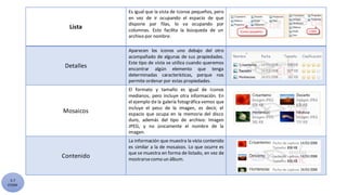 5.7
CYGM
Lista
Es igual que la vista de Iconos pequeños, pero
en vez de ir ocupando el espacio de que
dispone por filas, lo va ocupando por
columnas. Esto facilita la búsqueda de un
archivo por nombre.
Detalles
Aparecen los iconos uno debajo del otro
acompañado de algunas de sus propiedades.
Este tipo de vista se utiliza cuando queremos
encontrar algún elemento que tenga
determinadas características, porque nos
permite ordenar por estas propiedades.
Mosaicos
El formato y tamaño es igual de Iconos
medianos, pero incluye otra información. En
el ejemplo de la galería fotográfica vemos que
incluye el peso de la imagen, es decir, el
espacio que ocupa en la memoria del disco
duro, además del tipo de archivo: Imagen
JPEG, y no únicamente el nombre de la
imagen.
Contenido
La información que muestra la vista contenido
es similar a la de mosaicos. Lo que ocurre es
que se muestra en forma de listado, en vez de
mostrarsecomo un álbum.
 