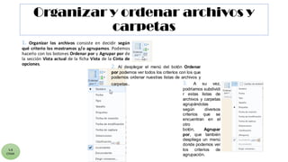 Organizar y ordenar archivos y
carpetas
1. Organizar los archivos consiste en decidir según
qué criterio los mostramos y/o agrupamos. Podemos
hacerlo con los botones Ordenar por y Agrupar por de
la sección Vista actual de la ficha Vista de la Cinta de
opciones.
5.8
CYGM
3. A su vez,
podríamos subdividi
r estas listas de
archivos y carpetas
agrupándolas
según diversos
criterios que se
encuentran en el
otro
botón, Agrupar
por, que también
despliega un menú
donde podemos ver
los criterios de
agrupación.
2. Al desplegar el menú del botón Ordenar
por podemos ver todos los criterios con los que
podemos ordenar nuestras listas de archivos y
carpetas.
 