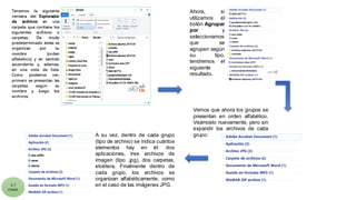 5.7
CYGM
Tenemos la siguiente
ventana del Explorador
de archivos en una
carpeta que contiene los
siguientes archivos o
carpetas. De modo
predeterminado éstas se
organizan por su
nombre (orden
alfabético) y en sentido
ascendente y, además,
en una vista de lista.
Como podemos ver,
primero se presentan las
carpetas según su
nombre y luego los
archivos.
Ahora, si
utilizamos el
botón Agrupar
por y
seleccionamos
que se
agrupen según
su tipo,
tendremos el
siguiente
resultado.
A su vez, dentro de cada grupo
(tipo de archivo) se indica cuántos
elementos hay en él: dos
aplicaciones, tres archivos de
imagen (tipo .jpg), dos carpetas,
etcétera. Finalmente dentro de
cada grupo, los archivos se
organizan alfabéticamente, como
en el caso de las imágenes JPG.
Vemos que ahora los grupos se
presentan en orden alfabético.
Veámoslo nuevamente, pero sin
expandir los archivos de cada
grupo:
 