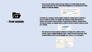 • 5.9
• Crear carpetas
• Para crearuna carpeta, primero hay que situarse en el lugardonde deseamos
crearla,luego hacer clic en el botón Nueva Carpeta de la sección Nuevo de la ficha
Inicio de la Cinta de opciones.
El nombre de la carpeta se puede cambiar.Cuando la creamos vemos el nombre en
azul y en estado de edición, eso significa que podemos escribir directamente su
nombre.Para aceptar el nuevo nombre o el propuesto por Windows, podemos hacer
clic sobre la ventana, en cualquierparte excepto en la nueva carpeta o pulsarlas teclas
ESC o ENTRAR.
• Otra forma de crear una carpeta es situarse en el lugar que se quiere crear la
carpeta y pulsar el botón derecho del ratón, se abrirá un menú contextual, elegir
la opción Nuevo y luego la opciónCarpeta,tal y como se ve en esta imagen.
5.9
 