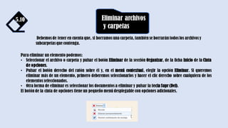 5.10 Eliminar archivos
y carpetas
Debemos de tener en cuenta que, si borramos una carpeta, también se borrarán todos los archivos y
subcarpetas que contenga.
Para eliminar un elemento podemos:
• Seleccionar el archivo o carpeta y pulsar el botón Eliminar de la sección Organizar, de la ficha Inicio de la Cinta
de opciones.
• Pulsar el botón derecho del ratón sobre él y, en el menú contextual, elegir la opción Eliminar. Si queremos
eliminar más de un elemento, primero deberemos seleccionarlos y hacer el clic derecho sobre cualquiera de los
elementos seleccionados.
• Otra forma de eliminar es seleccionar los documentos a eliminar y pulsar la tecla Supr (Del).
El botón de la cinta de opciones tiene un pequeño menú desplegable con opciones adicionales.
 