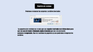 Papelera de reciclaje
Podemos restaurar las carpetas y archivos borrados
La papelera de reciclaje no es más que un espacio reservado en el disco duro para
que en caso de haber eliminado algúnelementoque nos era necesario
podamos recuperarlo. Una vez vaciemos la papelera ya no podremos recuperar los
archivos.
 