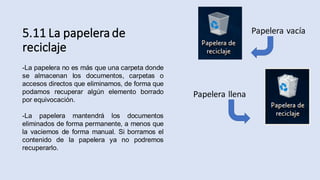 5.11 La papelera de
reciclaje
-La papelera no es más que una carpeta donde
se almacenan los documentos, carpetas o
accesos directos que eliminamos, de forma que
podamos recuperar algún elemento borrado
por equivocación.
-La papelera mantendrá los documentos
eliminados de forma permanente, a menos que
la vaciemos de forma manual. Si borramos el
contenido de la papelera ya no podremos
recuperarlo.
Papelera vacía
Papelera llena
 