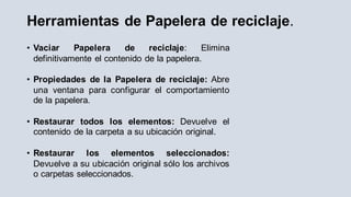 Herramientas de Papelera de reciclaje.
• Vaciar Papelera de reciclaje: Elimina
definitivamente el contenido de la papelera.
• Propiedades de la Papelera de reciclaje: Abre
una ventana para configurar el comportamiento
de la papelera.
• Restaurar todos los elementos: Devuelve el
contenido de la carpeta a su ubicación original.
• Restaurar los elementos seleccionados:
Devuelve a su ubicación original sólo los archivos
o carpetas seleccionados.
 