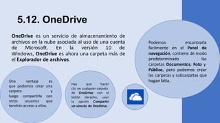 5.12. OneDrive
OneDrive es un servicio de almacenamiento de
archivos en la nube asociada al uso de una cuenta
de Microsoft. En la versión 10 de
Windows, OneDrive es ahora una carpeta más de
el Explorador de archivos.
Podemos encontrarla
fácilmente en el Panel de
navegación, contiene de modo
predeterminado las
carpetas Documentos, Foto y
Público, pero podemos crear
las carpetas y subcarpetas que
hagan falta.Una ventaja es
que podemos crear una
carpeta y
luego compartirla con
otros usuarios que
tendrán acceso a ellos.
Hay que hacer
clic en cualquier carpeta
de OneDrive con el
botón derecho, usar
la opción Compartir
un vínculo de OneDrive.
 