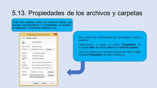 5.13. Propiedades de los archivos y carpetas
• .
Para conocer las características de una carpeta o archivo
podemos:
-Seleccionarlo y pulsar el botón Propiedades de
la sección Abrir de la ficha Inicio de la Cinta de opciones.
-Hacer clic sobre él con el botón derecho del ratón y elegir
la opción Propiedades del menú contextual
Tanto las carpetas como los archivos tienen sus
propias características o propiedades: el tamaño,
la ubicación, la fecha de creación, etc.
 