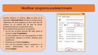 Modificar programa predeterminado
Cuando abrimos un archivo .docx se abre en la
aplicación Microsoft Word. Porque el sistema tiene
registrado con qué programa se abre cada tipo de
archivo. En un archivo GIF. Se abre de forma
predeterminada con la aplicaciónFotos.
Para cambiarlohay que hacer lo siguiente:
• Da clic con el botón derecho del ratón sobre el
archivo y elegir Propiedades.
• En ella podemos ver con qué programa se abre
actualmente. Aparece un botón, además, para
modificarlo.
• Pulsamos en el botón Cambiar....
• Una vez has pulsado sobre el programa y lo
tienes seleccionado, haz clic en el
botón Aceptar.
 
