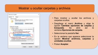 Mostrar u ocultar carpetas y archivos
• Para mostrar u ocultar los archivos y
carpetas ocultos:
• Despliega el menú Archivo y elige la
opción Cambiar opciones de carpeta y
búsqueda. Se abre así la
ventana Opciones de carpeta.
• Seleccionar la pestaña Ver.
• En la ventana que aparece seleccionar la
opción Mostrar archivos, carpetas y
unidades ocultos.
• Pulsar Aceptar.
 
