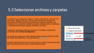 5.3 Seleccionar archivos y carpetas
Lo primero que debemos saber es cómo seleccionar archivos. En
ocasiones, algunas de las acciones que deseamos realizar no
son sobre un sólo archivo, sino sobre un conjunto de ellos. Lo
mismocon las carpetas. Debemos poder seleccionarlos individual
o colectivamente para realizar acciones con ellos.
Después, cualquiera de esas acciones se realizan usando los
comandos de la Cinta de Opciones.
Un archivo se sabe que está seleccionado porque cambia el color
de fondo del elemento, normalmente en azul claro.
Cuando colocamos el cursor encima de un archivo (lo apuntamos),
igual cambia de color pero no está seleccionado.
SOLO
APUNTADO
SELECCIONADO
 