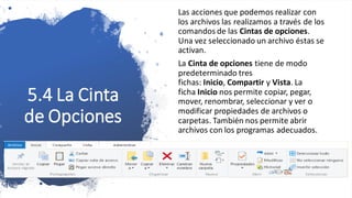 5.4 La Cinta
de Opciones
Las acciones que podemos realizar con
los archivos las realizamos a través de los
comandos de las Cintas de opciones.
Una vez seleccionado un archivo éstas se
activan.
La Cinta de opciones tiene de modo
predeterminado tres
fichas: Inicio, Compartir y Vista. La
ficha Inicio nos permite copiar, pegar,
mover, renombrar, seleccionar y ver o
modificar propiedades de archivos o
carpetas. También nos permite abrir
archivos con los programas adecuados.
 