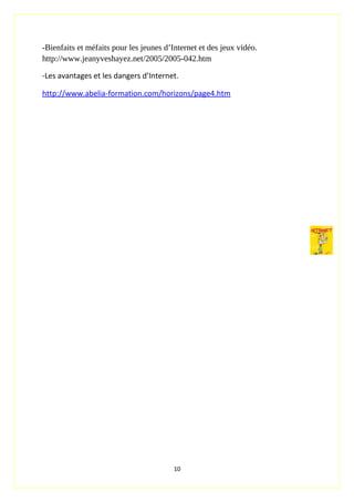 -Bienfaits et méfaits pour les jeunes d’Internet et des jeux vidéo.
http://www.jeanyveshayez.net/2005/2005-042.htm
-Les avantages et les dangers d’Internet.
http://www.abelia-formation.com/horizons/page4.htm
10
 