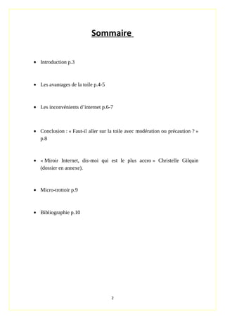 Sommaire
• Introduction p.3
• Les avantages de la toile p.4-5
• Les inconvénients d’internet p.6-7
• Conclusion : « Faut-il aller sur la toile avec modération ou précaution ? »
p.8
• « Miroir Internet, dis-moi qui est le plus accro » Christelle Gilquin
(dossier en annexe).
• Micro-trottoir p.9
• Bibliographie p.10
2
 