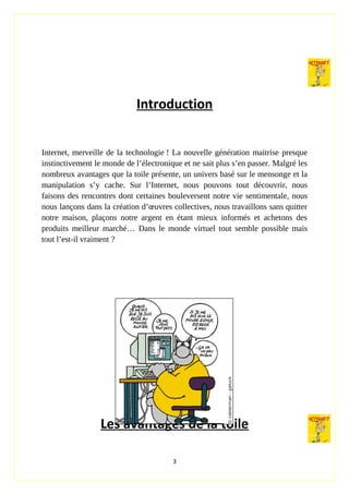 Introduction
Internet, merveille de la technologie ! La nouvelle génération maitrise presque
instinctivement le monde de l’électronique et ne sait plus s’en passer. Malgré les
nombreux avantages que la toile présente, un univers basé sur le mensonge et la
manipulation s’y cache. Sur l’Internet, nous pouvons tout découvrir, nous
faisons des rencontres dont certaines bouleversent notre vie sentimentale, nous
nous lançons dans la création d’œuvres collectives, nous travaillons sans quitter
notre maison, plaçons notre argent en étant mieux informés et achetons des
produits meilleur marché… Dans le monde virtuel tout semble possible mais
tout l’est-il vraiment ?
Les avantages de la toile
3
 