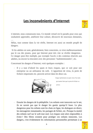 Les inconvénients d’Internet
L'internet, nous connaissons tous. Ce monde virtuel est le paradis pour ceux qui
souhaitent apprendre, améliorer leur culture, découvrir de nouveaux domaines,
…
Hélas, tout comme dans la vie réelle, Internet est aussi un monde peuplé de
dangers.
Si les adultes en sont, généralement, bien conscients, ce n'est malheureusement
pas le cas des jeunes, pour qui Internet peut très vite se révéler dangereux.
Ce danger peut être multiple, par exemple l'accès à des contenus réservés aux
adultes, ou encore la rencontre avec des personnes "malintentionnées", etc.
Concernant les dangers d’Internet, voici quelques exemples :
- Il y a tout d’abord les spam et leurs risques, que ce soit pour une
entreprise ou un utilisateur du web. L’apparition de virus, la perte de
fichiers importants etc. peuvent arriver dans les deux cas.
Image représentant un spam venu d’un mail,
qui montre bien que la perte de fichier va
arriver.
- Ensuite les dangers de la pédophilie. Les enfants sont innocents sur le net,
ils ne savent pas que le danger les guette quoiqu’il fasse. Le plus
dangereux pour les enfants sont les chats en ligne, les dialogues en direct,
les messageries instantanées, les partages de fichier, etc. Presque la moitié
des enfants surf sur le web tout seul. Les risques sont alors impossibles à
éviter ! Des filtres existent pour protéger ces enfants innocents. Les
dangers, c'est évidemment les informations personnelles permettant à un
6
 