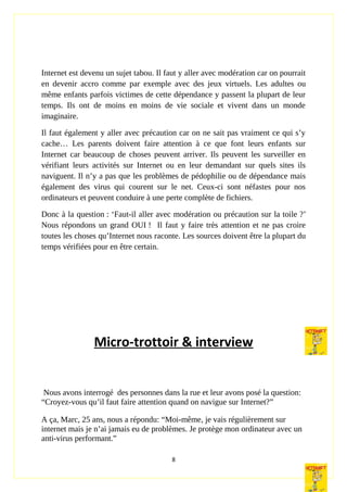 Internet est devenu un sujet tabou. Il faut y aller avec modération car on pourrait
en devenir accro comme par exemple avec des jeux virtuels. Les adultes ou
même enfants parfois victimes de cette dépendance y passent la plupart de leur
temps. Ils ont de moins en moins de vie sociale et vivent dans un monde
imaginaire.
Il faut également y aller avec précaution car on ne sait pas vraiment ce qui s’y
cache… Les parents doivent faire attention à ce que font leurs enfants sur
Internet car beaucoup de choses peuvent arriver. Ils peuvent les surveiller en
vérifiant leurs activités sur Internet ou en leur demandant sur quels sites ils
naviguent. Il n’y a pas que les problèmes de pédophilie ou de dépendance mais
également des virus qui courent sur le net. Ceux-ci sont néfastes pour nos
ordinateurs et peuvent conduire à une perte complète de fichiers.
Donc à la question : ‘Faut-il aller avec modération ou précaution sur la toile ?’
Nous répondons un grand OUI ! Il faut y faire très attention et ne pas croire
toutes les choses qu’Internet nous raconte. Les sources doivent être la plupart du
temps vérifiées pour en être certain.
Micro-trottoir & interview
Nous avons interrogé des personnes dans la rue et leur avons posé la question:
“Croyez-vous qu’il faut faire attention quand on navigue sur Internet?”
A ça, Marc, 25 ans, nous a répondu: “Moi-même, je vais régulièrement sur
internet mais je n’ai jamais eu de problèmes. Je protège mon ordinateur avec un
anti-virus performant.”
8
 
