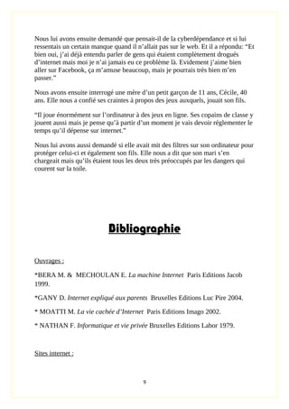 Nous lui avons ensuite demandé que pensait-il de la cyberdépendance et si lui
ressentais un certain manque quand il n’allait pas sur le web. Et il a répondu: “Et
bien oui, j’ai déjà entendu parler de gens qui étaient complètement drogués
d’internet mais moi je n’ai jamais eu ce problème là. Evidement j’aime bien
aller sur Facebook, ça m’amuse beaucoup, mais je pourrais très bien m’en
passer.”
Nous avons ensuite interrogé une mère d’un petit garçon de 11 ans, Cécile, 40
ans. Elle nous a confié ses craintes à propos des jeux auxquels, jouait son fils.
“Il joue énormément sur l’ordinateur à des jeux en ligne. Ses copains de classe y
jouent aussi mais je pense qu’à partir d’un moment je vais devoir réglementer le
temps qu’il dépense sur internet.”
Nous lui avons aussi demandé si elle avait mit des filtres sur son ordinateur pour
protéger celui-ci et également son fils. Elle nous a dit que son mari s’en
chargeait mais qu’ils étaient tous les deux très préoccupés par les dangers qui
courent sur la toile.
Bibliographie
Ouvrages :
*BERA M. & MECHOULAN E. La machine Internet Paris Editions Jacob
1999.
*GANY D. Internet expliqué aux parents Bruxelles Editions Luc Pire 2004.
* MOATTI M. La vie cachée d’Internet Paris Editions Imago 2002.
* NATHAN F. Informatique et vie privée Bruxelles Editions Labor 1979.
Sites internet :
9
 