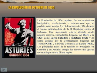 LA REVOLUCIÓN DE OCTUBRE DE 1934La Revolución de 1934 española fue un movimiento huelguístico, revolucionario e insurreccional que se produjo, entre los días 5 y 19 de octubre de 1934, durante el bienio radical-cedista de la II República contra el Gobierno. Este movimiento estuvo alentado desde amplios sectores e importantes dirigentes del PSOE y la UGT, como Largo Caballero o Indalecio Prieto y de forma desigual por la Confederación Nacional del Trabajo (CNT) y el Partido Comunista de España (PCE). Los principales focos de la rebelión se produjeron en Cataluña y en Asturias, aunque los sucesos más graves tuvieron lugar en esta última región.