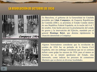 LA REVOLUCIÓN DE OCTUBRE DE 1934En Barcelona, el gobierno de la Generalidad de Cataluña presidido por Lluís Companys, de Esquerra Republicana de Cataluña (ERC), se proclama el Estado Catalán dentro de una República Federal Española, en la noche del 6 al 7 de octubre. Este hecho provocó la proclamación del estado de guerra y la intervención del Ejército, mandado por el general Domingo Batet, que domina rápidamente la situación deteniendo a CompanysAlgunos historiadores consideran que la revolución de octubre de 1934 fue un preludio de la Guerra Civil Española, otro sin embargo consideran que no es correcto definir como golpe los sucesos de 1934, pues al menos en Asturias no se intentó apoderarse del Estado, sino derrocarlo, como indican los procesos de comunismo libertario que se dieron en diversas localidades.