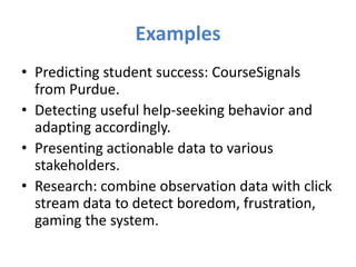 Examples
• Predicting student success: CourseSignals
  from Purdue.
• Detecting useful help-seeking behavior and
  adapting accordingly.
• Presenting actionable data to various
  stakeholders.
• Research: combine observation data with click
  stream data to detect boredom, frustration,
  gaming the system.
 