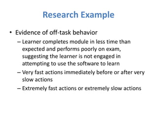 Research Example
• Evidence of off-task behavior
  – Learner completes module in less time than
    expected and performs poorly on exam,
    suggesting the learner is not engaged in
    attempting to use the software to learn
  – Very fast actions immediately before or after very
    slow actions
  – Extremely fast actions or extremely slow actions
 