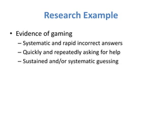 Research Example
• Evidence of gaming
  – Systematic and rapid incorrect answers
  – Quickly and repeatedly asking for help
  – Sustained and/or systematic guessing
 
