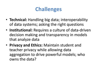 Challenges
• Technical: Handling big data; interoperability
  of data systems; asking the right questions
• Institutional: Requires a culture of data-driven
  decision making and transparency in models
  that analyze data
• Privacy and Ethics: Maintain student and
  teacher privacy while allowing data
  aggregation to drive powerful models; who
  owns the data?
 