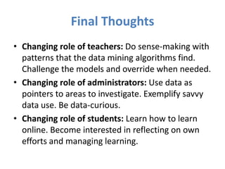 Final Thoughts
• Changing role of teachers: Do sense-making with
  patterns that the data mining algorithms find.
  Challenge the models and override when needed.
• Changing role of administrators: Use data as
  pointers to areas to investigate. Exemplify savvy
  data use. Be data-curious.
• Changing role of students: Learn how to learn
  online. Become interested in reflecting on own
  efforts and managing learning.
 