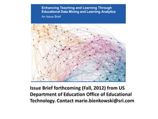 Enhancing Teaching and Learning Through
     Educational Data Mining and Learning Analytics
     An Issue Brief




Issue Brief forthcoming (Fall, 2012) from US
Department of Education Office of Educational
Technology. Contact marie.bienkowski@sri.com
                      U.S. Department of Education
 